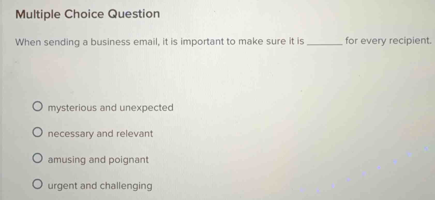 multiple choice question\nwhen sending a business email, it is important to make sure it is ______ for every recipient.\n○ mysterious and unexpected\n○ necessary and relevant\n○ amusing and poignant\n○ urgent and challenging