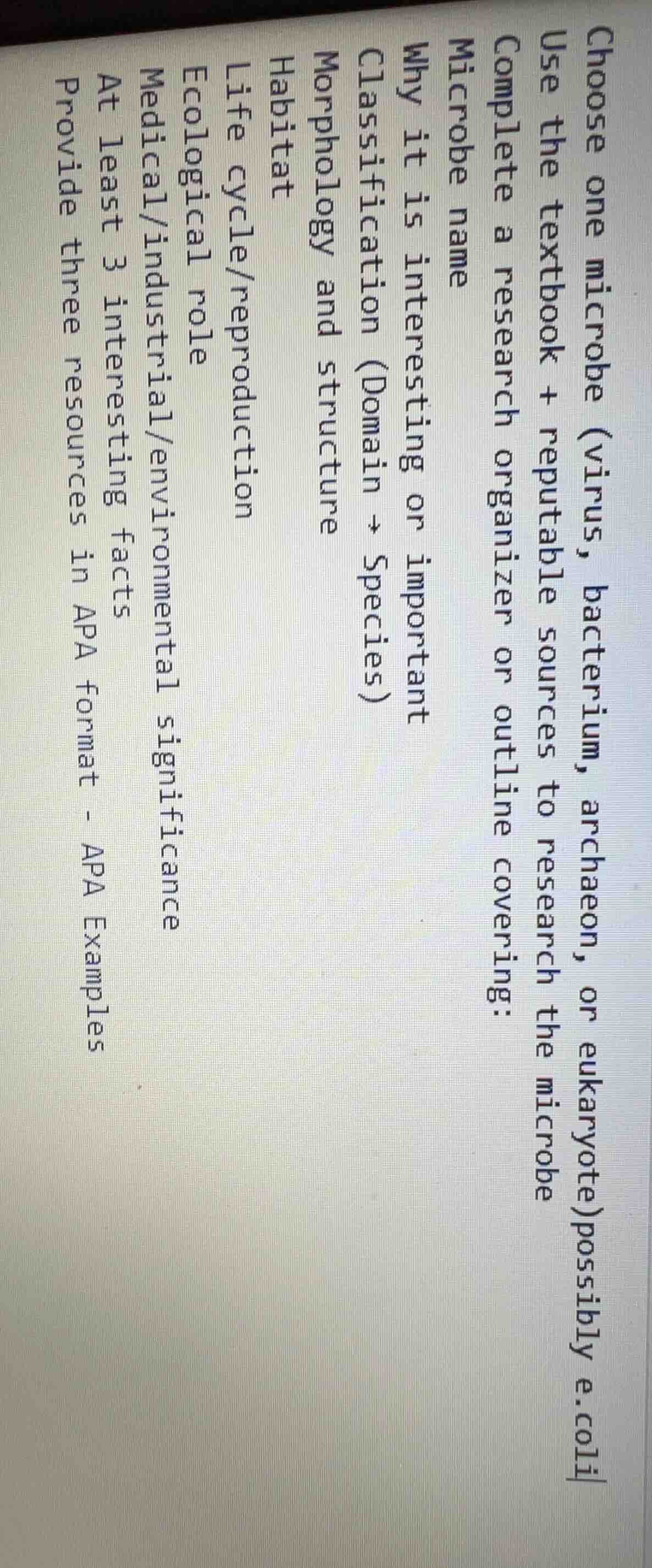 choose one microbe (virus, bacterium, archaeon, or eukaryote)possibly e.coli\nuse the textbook + reputable sources to research the microbe\ncomplete a research organizer or outline covering:\nmicrobe name\nwhy it is interesting or important\nclassification (domain → species)\nmorphology and structure\nhabitat\nlife cycle/reproduction\necological role\nmedical/industrial/environmental significance\nat least 3 interesting facts\nprovide three resources in apa format - apa examples