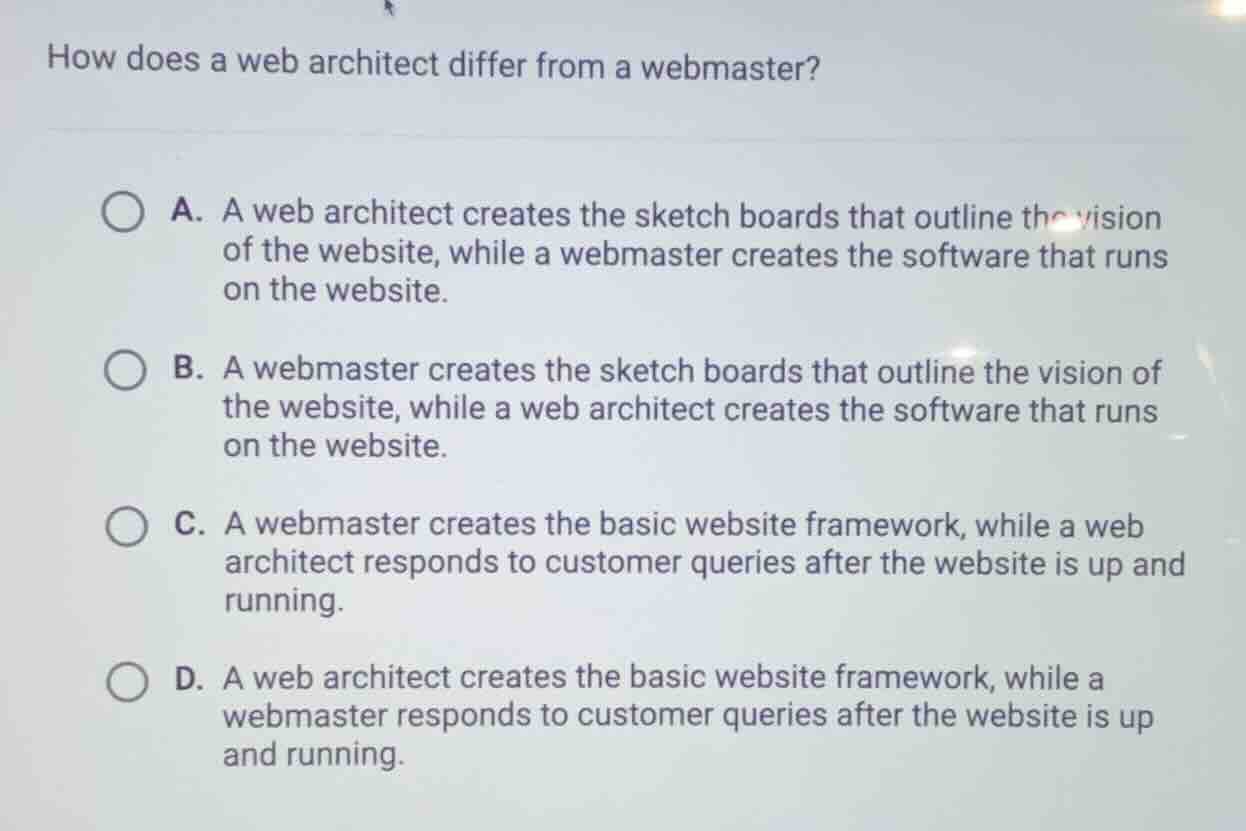 how does a web architect differ from a webmaster?\na. a web architect creates the sketch boards that outline the vision of the website, while a webmaster creates the software that runs on the website.\nb. a webmaster creates the sketch boards that outline the vision of the website, while a web architect creates the software that runs on the website.\nc. a webmaster creates the basic website framework, while a web architect responds to customer queries after the website is up and running.\nd. a web architect creates the basic website framework, while a webmaster responds to customer queries after the website is up and running.