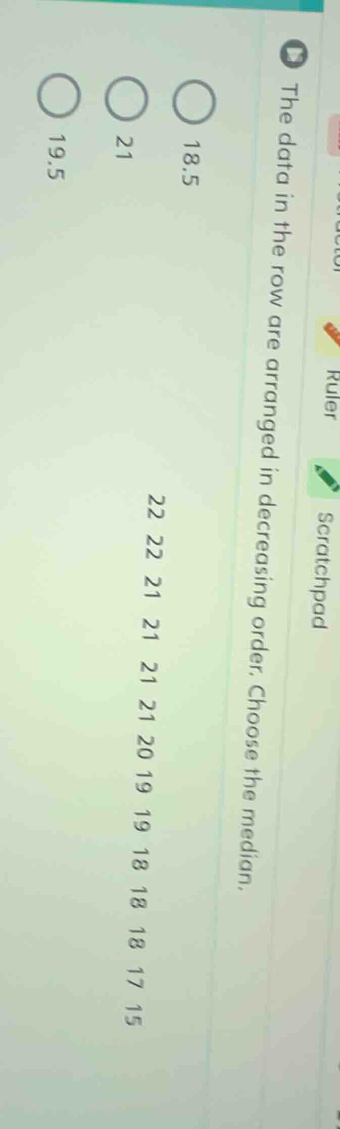 the data in the row are arranged in decreasing order. choose the median.\n22 22 21 21 21 21 20 19 19 18 18 18 17 15\n18.5\n21\n19.5