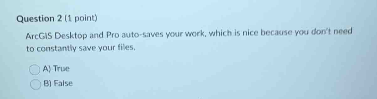 question 2 (1 point)\narcgis desktop and pro auto-saves your work, which is nice because you dont need to constantly save your files.\na) true\nb) false