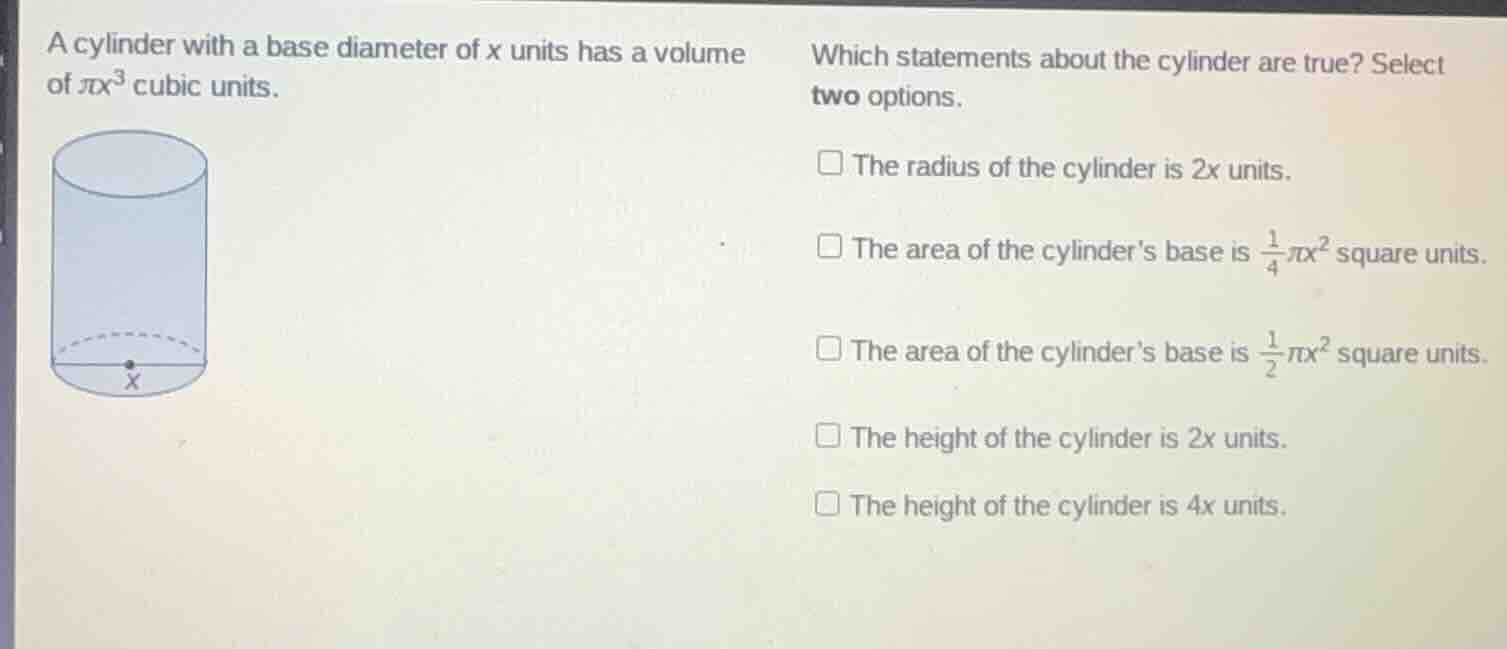 a cylinder with a base diameter of x units has a volume of $pi x^3$ cubic units.\nwhich statements about the cylinder are true? select two options.\n$square$ the radius of the cylinder is 2x units.\n$square$ the area of the cylinders base is $\frac{1}{4}pi x^2$ square units.\n$square$ the area of the cylinders base is $\frac{1}{2}pi x^2$ square units.\n$square$ the height of the cylinder is 2x units.\n$square$ the height of the cylinder is 4x units.