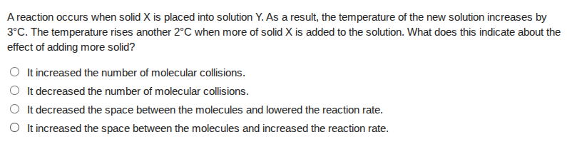 a reaction occurs when solid x is placed into solution y. as a result, the temperature of the new solution increases by 3°c. the temperature rises another 2°c when more of solid x is added to the solution. what does this indicate about the effect of adding more solid?\n○ it increased the number of molecular collisions.\n○ it decreased the number of molecular collisions.\n○ it decreased the space between the molecules and lowered the reaction rate.\n○ it increased the space between the molecules and increased the reaction rate.