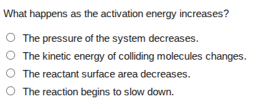 what happens as the activation energy increases?○ the pressure of the system decreases.○ the kinetic energy of colliding molecules changes.○ the reactant surface area decreases.○ the reaction begins to slow down.