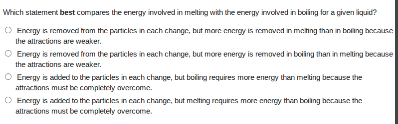 which statement best compares the energy involved in melting with the energy involved in boiling for a given liquid?○ energy is removed from the particles in each change, but more energy is removed in melting than in boiling because the attractions are weaker.○ energy is removed from the particles in each change, but more energy is removed in boiling than in melting because the attractions are weaker.○ energy is added to the particles in each change, but boiling requires more energy than melting because the attractions must be completely overcome.○ energy is added to the particles in each change, but melting requires more energy than boiling because the attractions must be completely overcome.