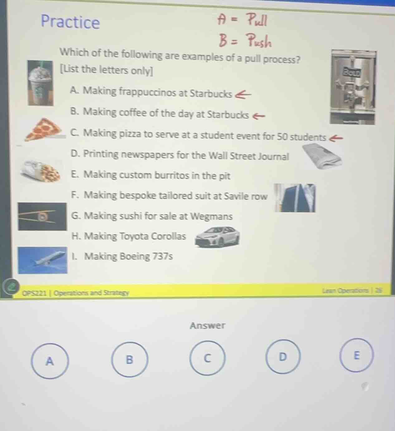practice\na = pull\nb = push\nwhich of the following are examples of a pull process?\nlist the letters only\na. making frappuccinos at starbucks\nb. making coffee of the day at starbucks\nc. making pizza to serve at a student event for 50 students\nd. printing newspapers for the wall street journal\ne. making custom burritos in the pit\nf. making bespoke tailored suit at savile row\ng. making sushi for sale at wegmans\nh. making toyota corollas\ni. making boeing 737s\nops221 | operations and strategy\nlean operations | 26\nanswer\na b c d e