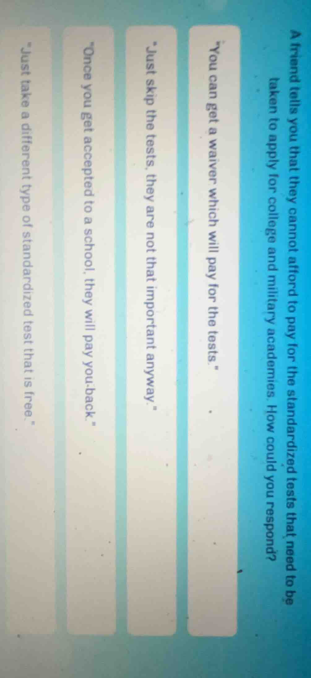 a friend tells you that they cannot afford to pay for the standardized tests that need to be taken to apply for college and military academies. how could you respond?\n\you can get a waiver which will pay for the tests.\\n\just skip the tests, they are not that important anyway.\\n\once you get accepted to a school, they will pay you back.\\n\just take a different type of standardized test that is free.\