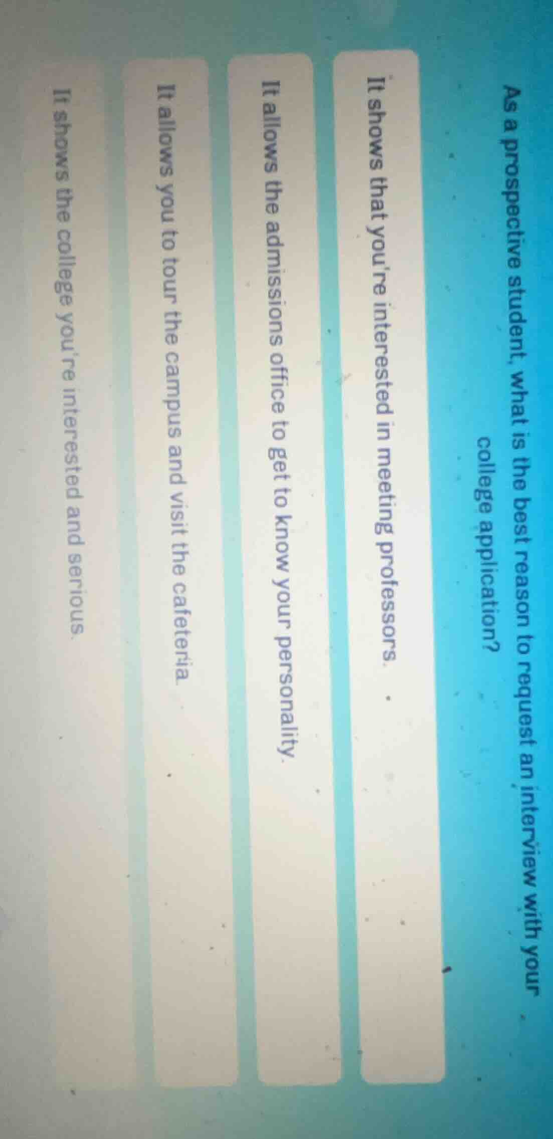 as a prospective student, what is the best reason to request an interview with your college application?\nit shows that youre interested in meeting professors.\nit allows the admissions office to get to know your personality.\nit allows you to tour the campus and visit the cafeteria.\nit shows the college youre interested and serious.