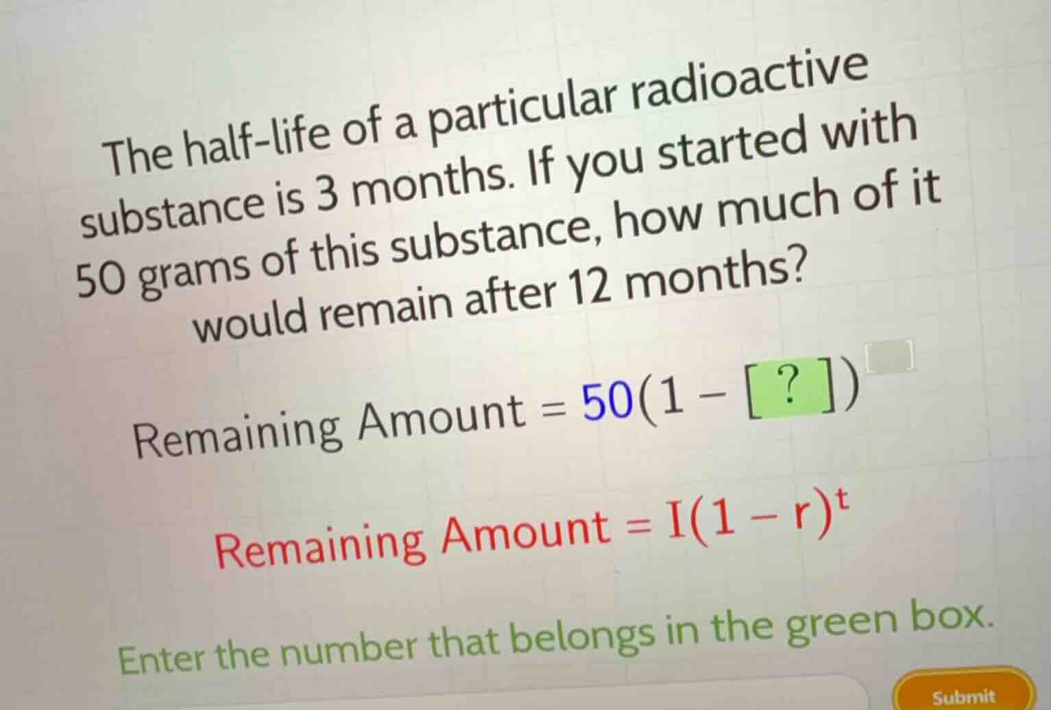 the half-life of a particular radioactive substance is 3 months. if you started with 50 grams of this substance, how much of it would remain after 12 months?\nremaining amount = $50(1 - ?)^{\\square}$\nremaining amount = $i(1 - r)^t$\nenter the number that belongs in the green box.