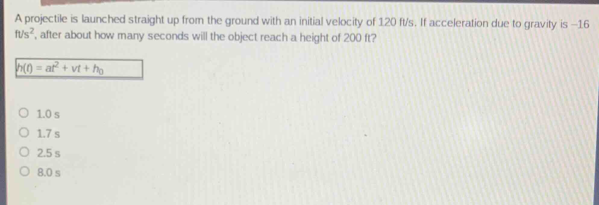 a projectile is launched straight up from the ground with an initial velocity of 120 ft/s. if acceleration due to gravity is $-16$ ft/s$^2$, after about how many seconds will the object reach a height of 200 ft?\n$h(t) = at^2 + vt + h_0$\n1.0 s\n1.7 s\n2.5 s\n8.0 s