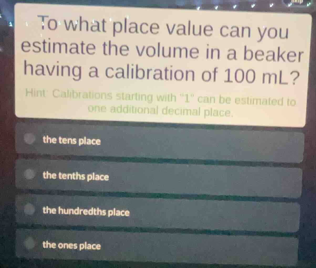 to what place value can you estimate the volume in a beaker having a calibration of 100 ml?\nhint: calibrations starting with \1\ can be estimated to one additional decimal place.\nthe tens place\nthe tenths place\nthe hundredths place\nthe ones place