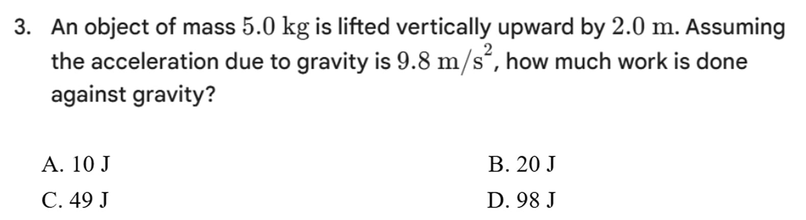 3. an object of mass $5.0\\ \\text{kg}$ is lifted vertically upward by $2.0\\ \\text{m}$. assuming the acceleration due to gravity is $9.8\\ \\text{m/s}^2$, how much work is done against gravity?\na. 10 j\nb. 20 j\nc. 49 j\nd. 98 j