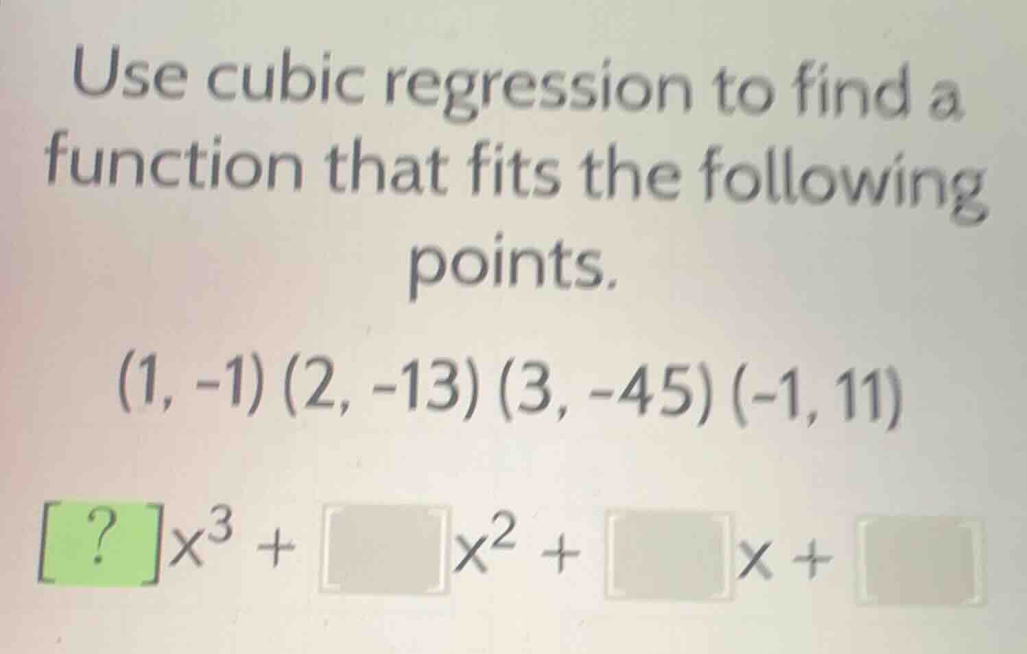 use cubic regression to find a function that fits the following points.\n$(1, -1) (2, -13) (3, -45) (-1, 11)$\n$\\boldsymbol{?}x^3 + \\boldsymbol{}x^2 + \\boldsymbol{}x + \\boldsymbol{}$