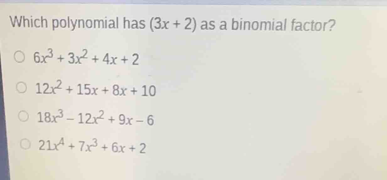 which polynomial has $(3x + 2)$ as a binomial factor?\n$6x^3 + 3x^2 + 4x + 2$\n$12x^2 + 15x + 8x + 10$\n$18x^3 - 12x^2 + 9x - 6$\n$21x^4 + 7x^3 + 6x + 2$
