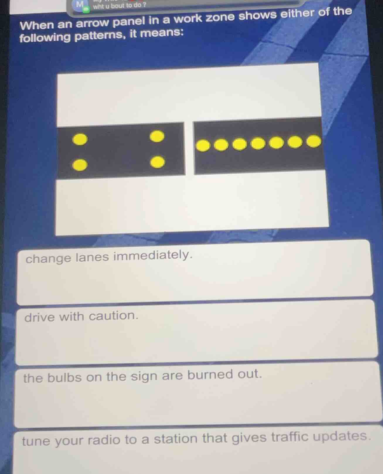 when an arrow panel in a work zone shows either of the following patterns, it means:\nchange lanes immediately.\ndrive with caution.\nthe bulbs on the sign are burned out.\ntune your radio to a station that gives traffic updates.