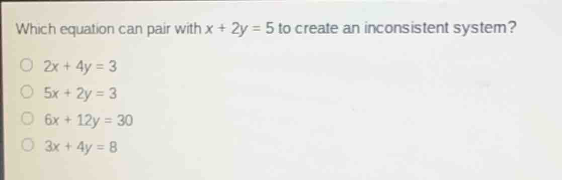 which equation can pair with $x + 2y = 5$ to create an inconsistent system?\n$2x + 4y = 3$\n$5x + 2y = 3$\n$6x + 12y = 30$\n$3x + 4y = 8$