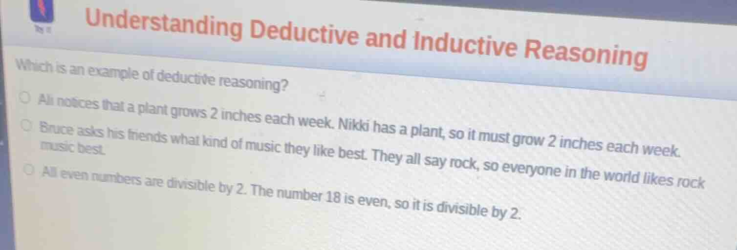 understanding deductive and inductive reasoning\nwhich is an example of deductive reasoning?\nali notices that a plant grows 2 inches each week. nikki has a plant, so it must grow 2 inches each week.\nbruce asks his friends what kind of music they like best. they all say rock, so everyone in the world likes rock music best.\nall even numbers are divisible by 2. the number 18 is even, so it is divisible by 2.
