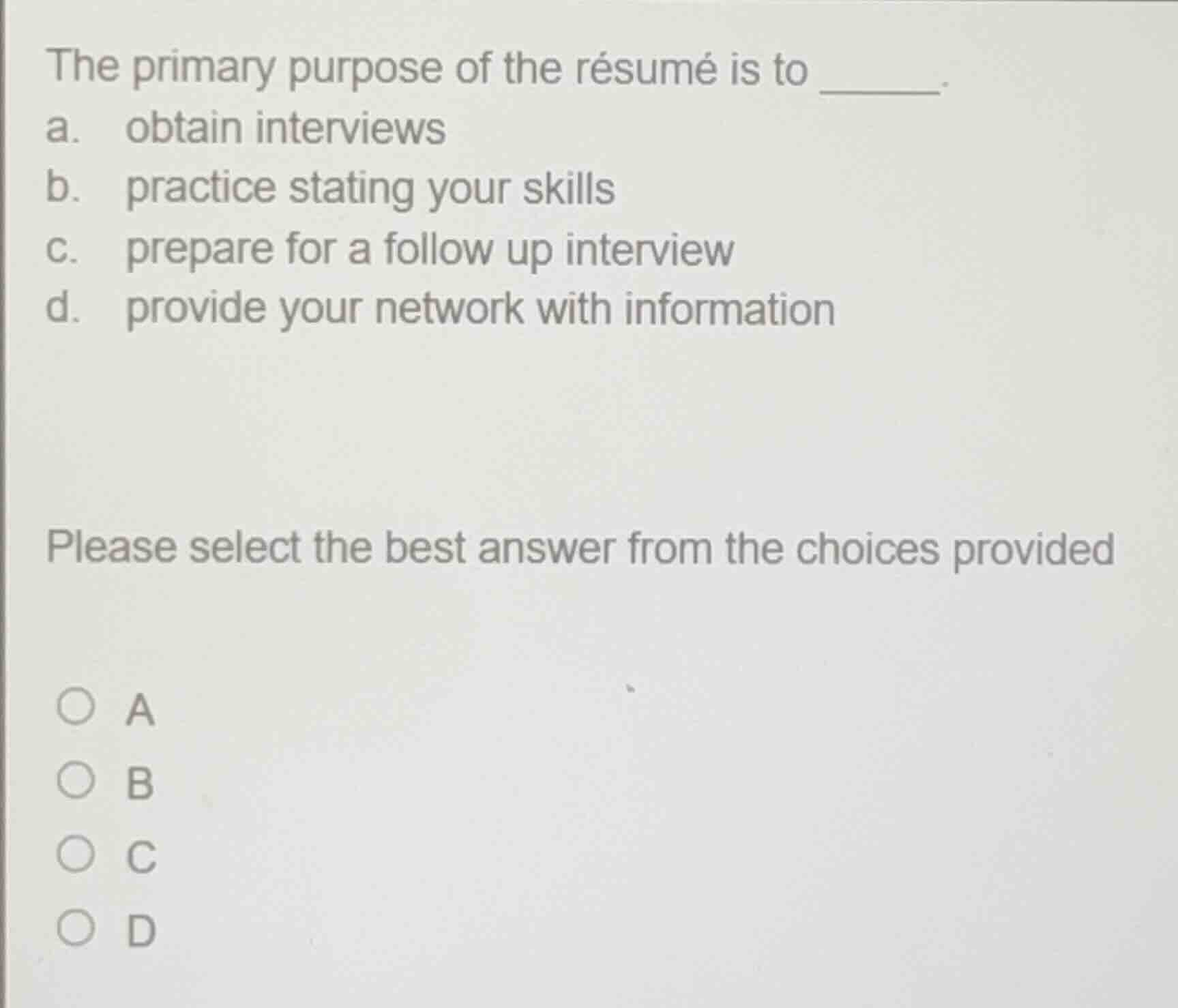 the primary purpose of the résumé is to ______.\na. obtain interviews\nb. practice stating your skills\nc. prepare for a follow up interview\nd. provide your network with information\n\nplease select the best answer from the choices provided\n\na\nb\nc\nd