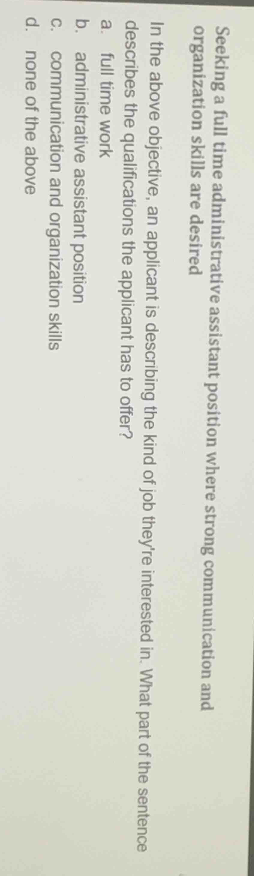 seeking a full time administrative assistant position where strong communication and organization skills are desired\nin the above objective, an applicant is describing the kind of job theyre interested in. what part of the sentence describes the qualifications the applicant has to offer?\na. full time work\nb. administrative assistant position\nc. communication and organization skills\nd. none of the above