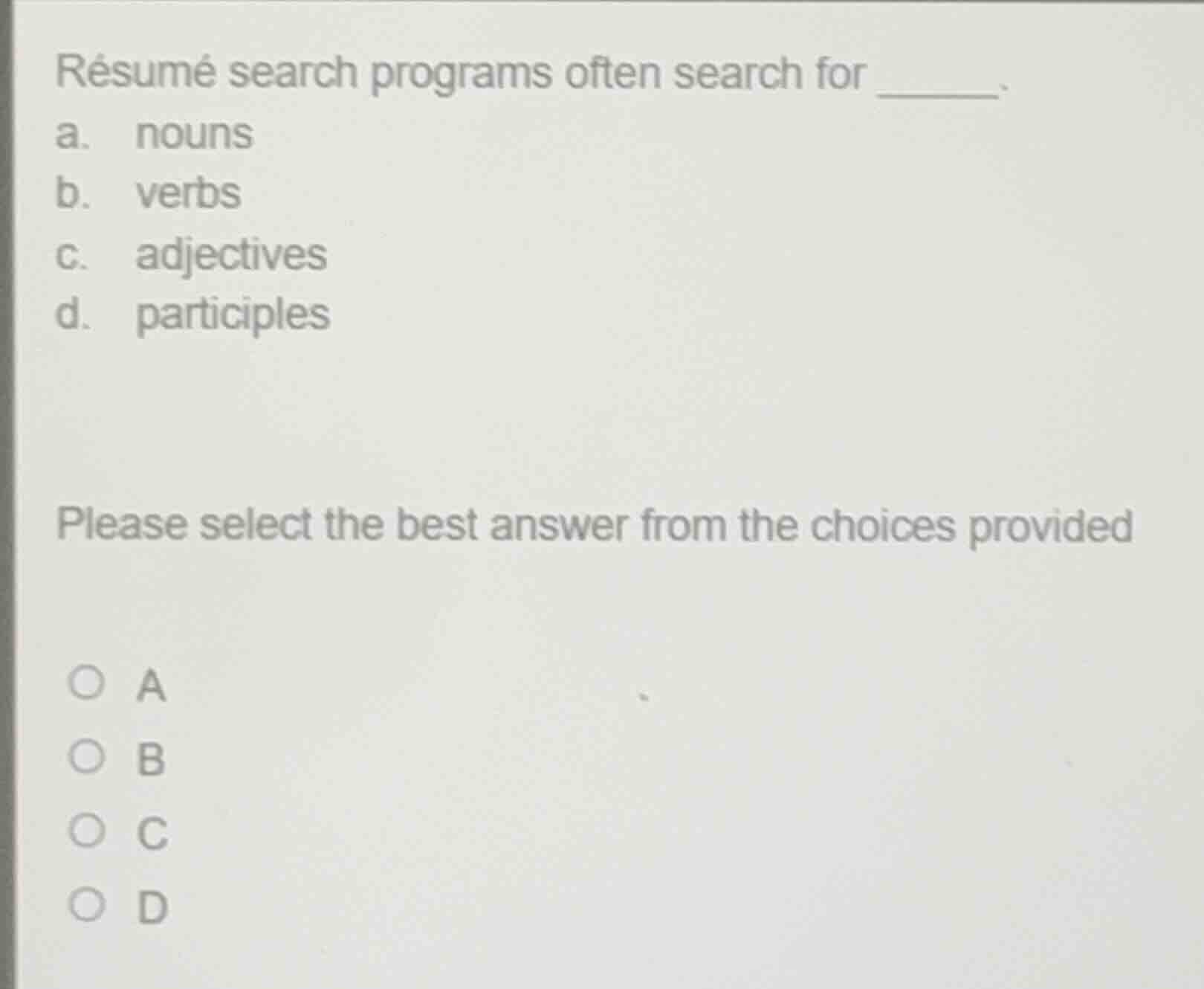résumé search programs often search for ______.\na. nouns\nb. verbs\nc. adjectives\nd. participles\n\nplease select the best answer from the choices provided\n\n○ a\n○ b\n○ c\n○ d