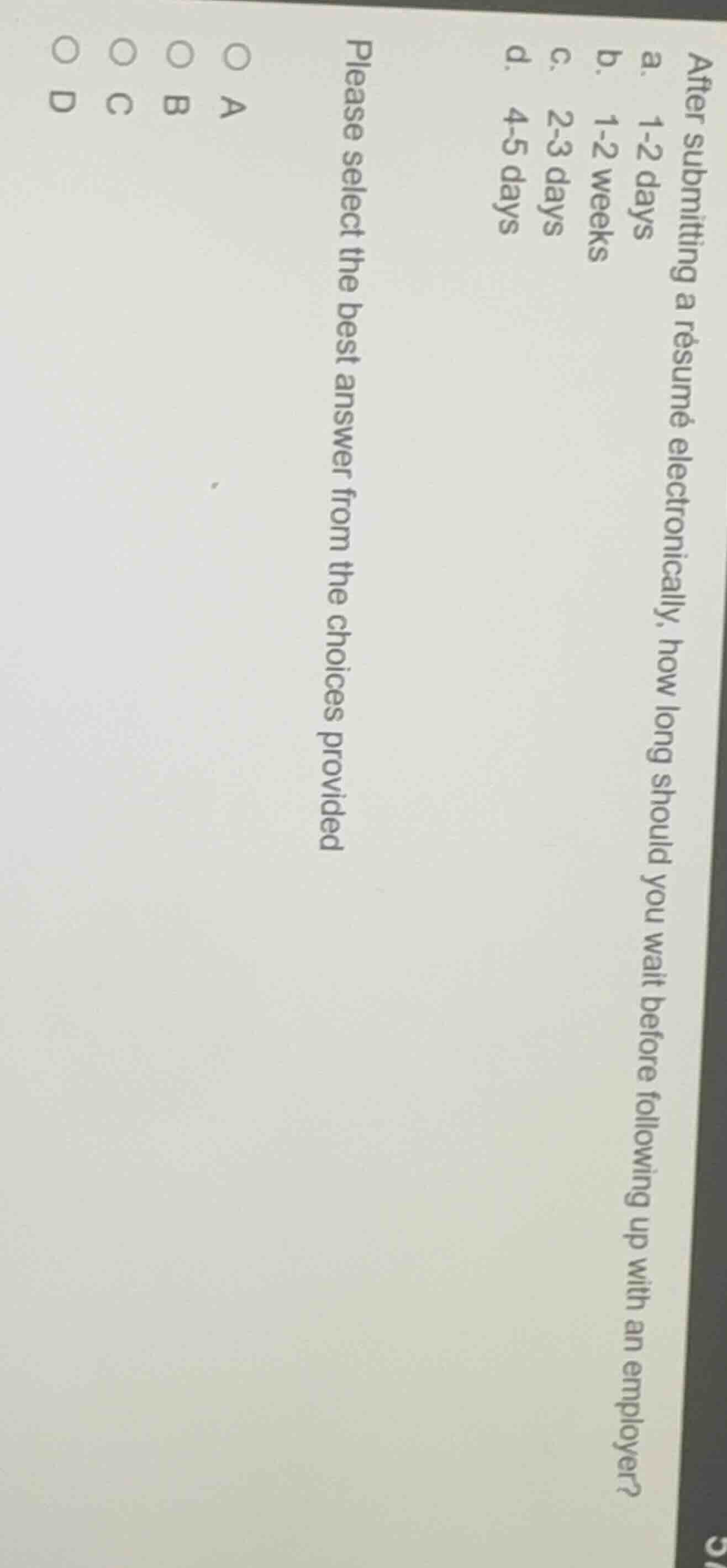 after submitting a résumé electronically, how long should you wait before following up with an employer?\na. 1-2 days\nb. 1-2 weeks\nc. 2-3 days\nd. 4-5 days\nplease select the best answer from the choices provided\n○ a\n○ b\n○ c\n○ d