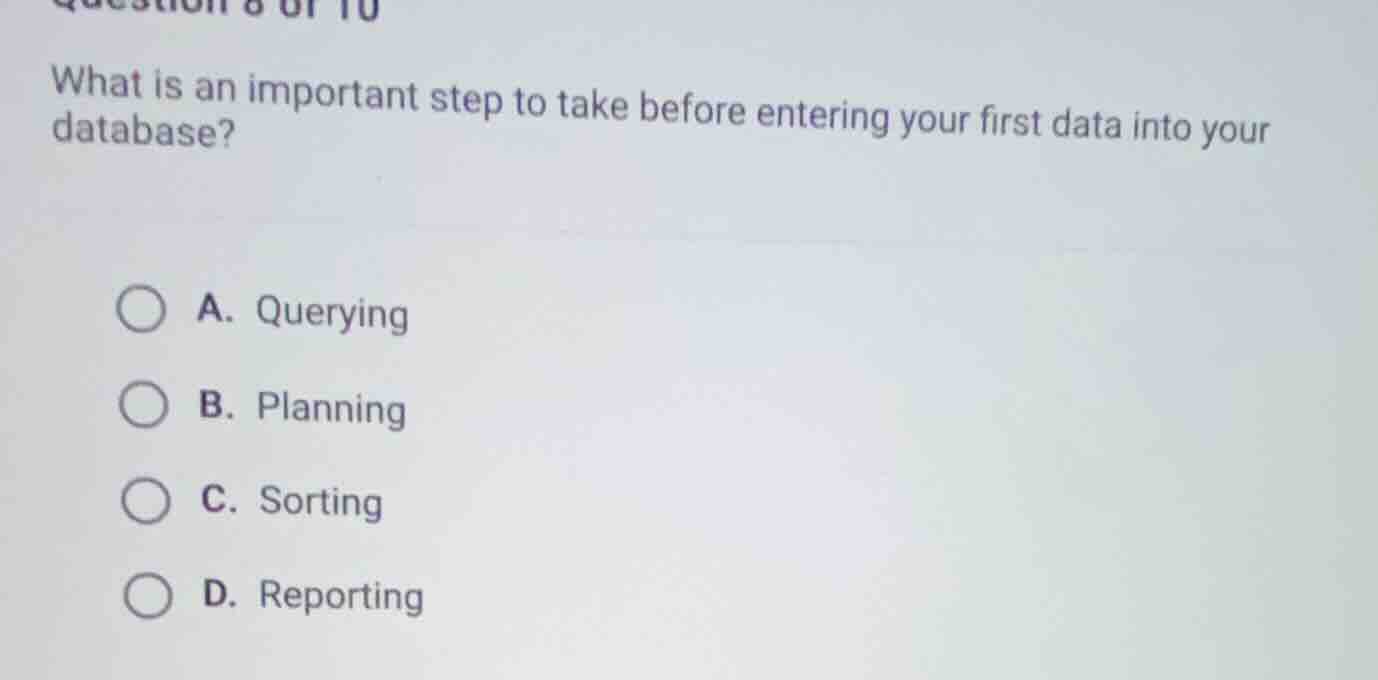 question 8 of 10\nwhat is an important step to take before entering your first data into your database?\na. querying\nb. planning\nc. sorting\nd. reporting