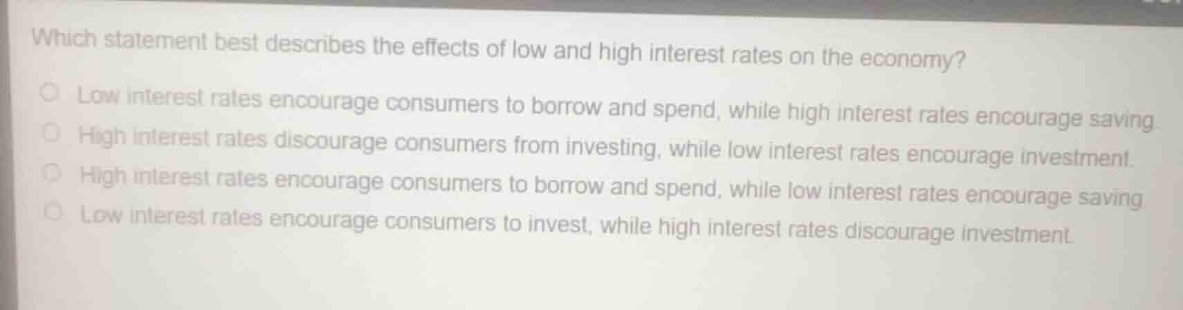 which statement best describes the effects of low and high interest rates on the economy?low interest rates encourage consumers to borrow and spend, while high interest rates encourage saving.high interest rates discourage consumers from investing, while low interest rates encourage investment.high interest rates encourage consumers to borrow and spend, while low interest rates encourage saving.low interest rates encourage consumers to invest, while high interest rates discourage investment.