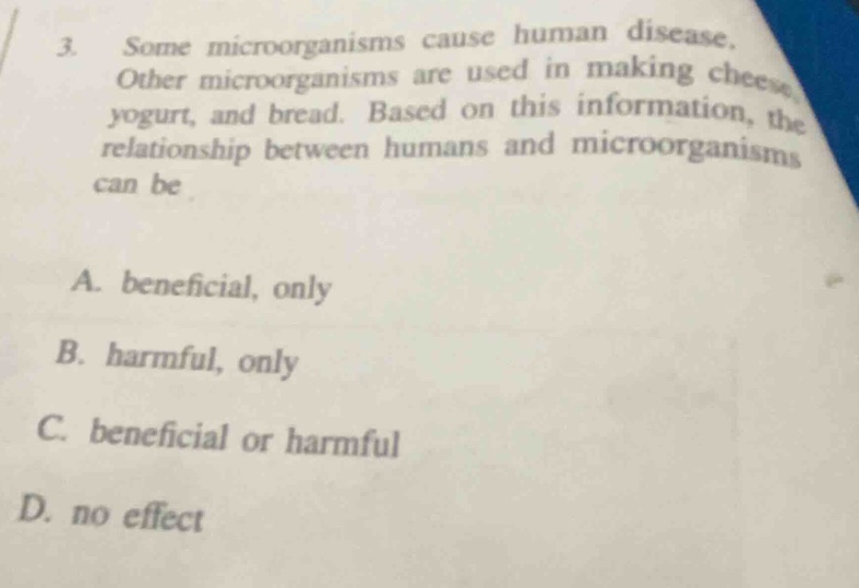 3. some microorganisms cause human disease. other microorganisms are used in making cheese, yogurt, and bread. based on this information, the relationship between humans and microorganisms can be\na. beneficial, only\nb. harmful, only\nc. beneficial or harmful\nd. no effect