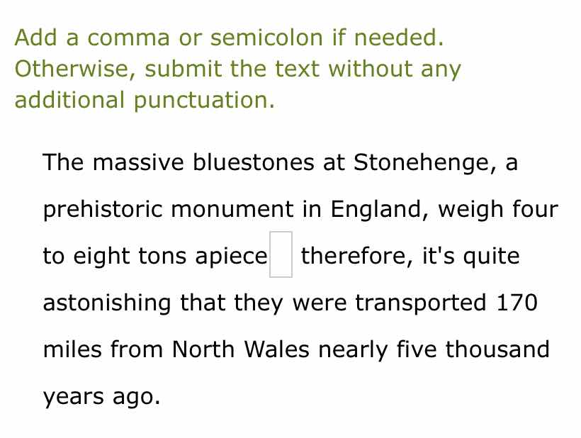 add a comma or semicolon if needed. otherwise, submit the text without any additional punctuation.\n\nthe massive bluestones at stonehenge, a prehistoric monument in england, weigh four to eight tons apiece therefore, its quite astonishing that they were transported 170 miles from north wales nearly five thousand years ago.