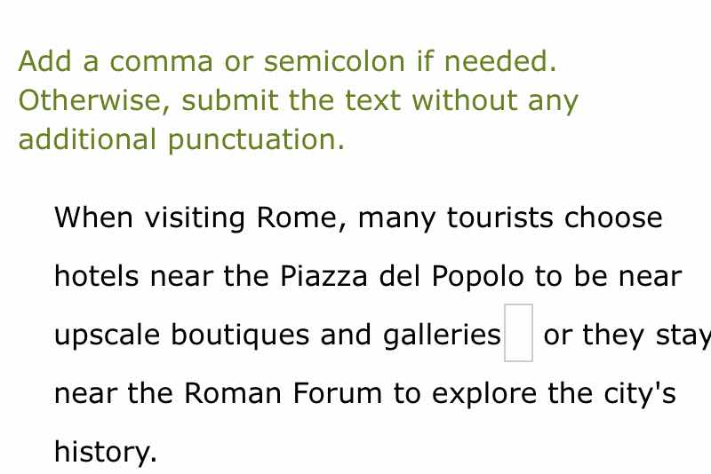 add a comma or semicolon if needed. otherwise, submit the text without any additional punctuation.\n\nwhen visiting rome, many tourists choose hotels near the piazza del popolo to be near upscale boutiques and galleries or they stay near the roman forum to explore the citys history.