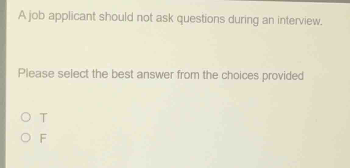 a job applicant should not ask questions during an interview.\nplease select the best answer from the choices provided\n○ t\n○ f