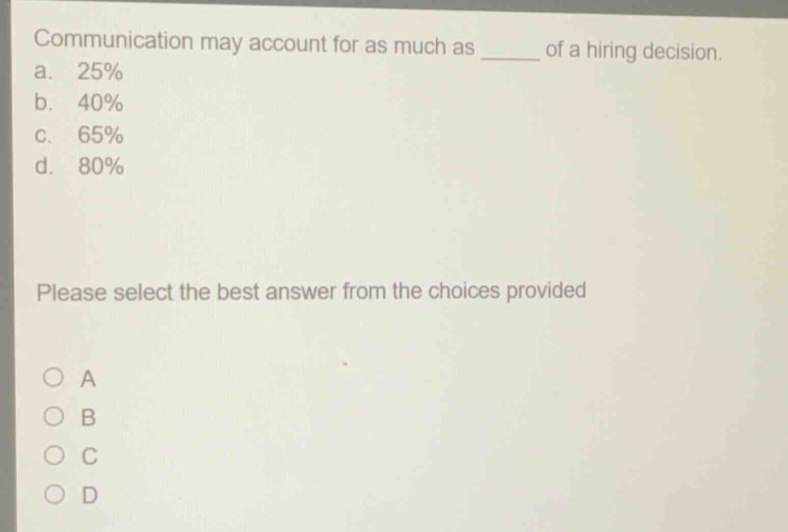 communication may account for as much as ______ of a hiring decision.\na. 25%\nb. 40%\nc. 65%\nd. 80%\nplease select the best answer from the choices provided\n○ a\n○ b\n○ c\n○ d