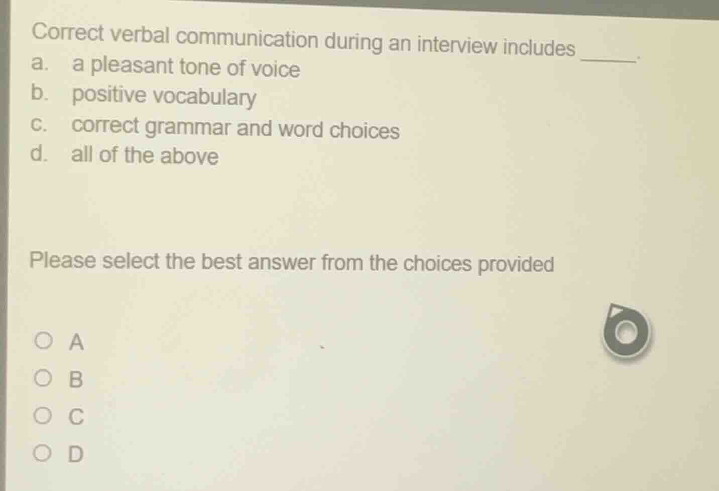 correct verbal communication during an interview includes ______.\na. a pleasant tone of voice\nb. positive vocabulary\nc. correct grammar and word choices\nd. all of the above\n\nplease select the best answer from the choices provided\n○ a\n○ b\n○ c\n○ d