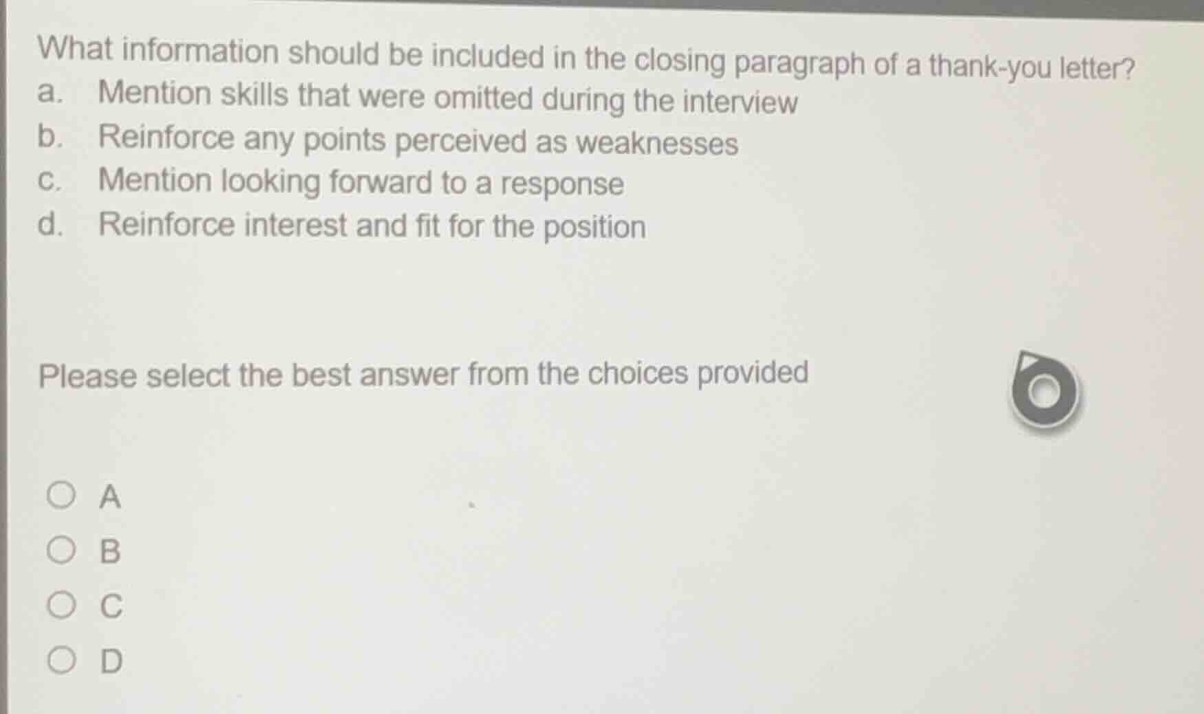 what information should be included in the closing paragraph of a thank-you letter?\na. mention skills that were omitted during the interview\nb. reinforce any points perceived as weaknesses\nc. mention looking forward to a response\nd. reinforce interest and fit for the position\n\nplease select the best answer from the choices provided\n\na\nb\nc\nd
