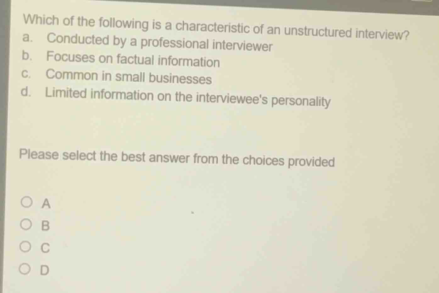 which of the following is a characteristic of an unstructured interview?\na. conducted by a professional interviewer\nb. focuses on factual information\nc. common in small businesses\nd. limited information on the interviewees personality\n\nplease select the best answer from the choices provided\n\na\nb\nc\nd