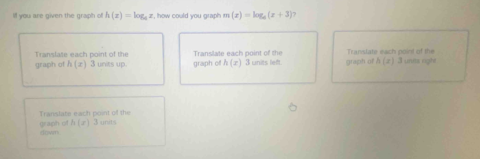 if you are given the graph of $h(x)=\\log_{6}x$, how could you graph $m(x)=\\log_{6}(x+3)$?\ntranslate each point of the graph of $h(x)$ 3 units up.\ntranslate each point of the graph of $h(x)$ 3 units left.\ntranslate each point of the graph of $h(x)$ 3 units right.\ntranslate each point of the graph of $h(x)$ 3 units down.