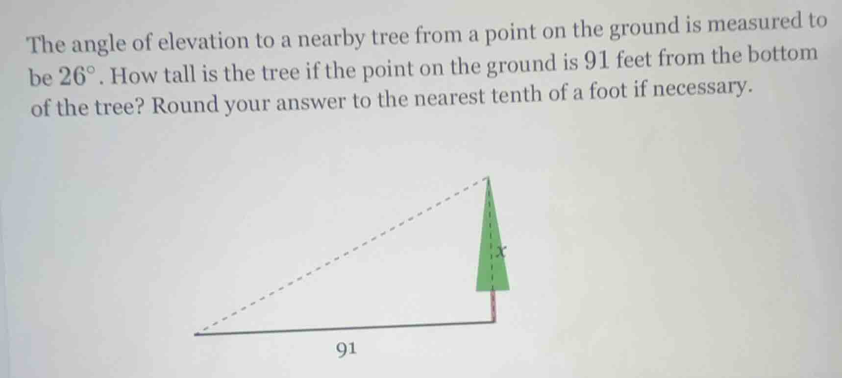 the angle of elevation to a nearby tree from a point on the ground is measured to be $26^{\\circ}$. how tall is the tree if the point on the ground is 91 feet from the bottom of the tree? round your answer to the nearest tenth of a foot if necessary.