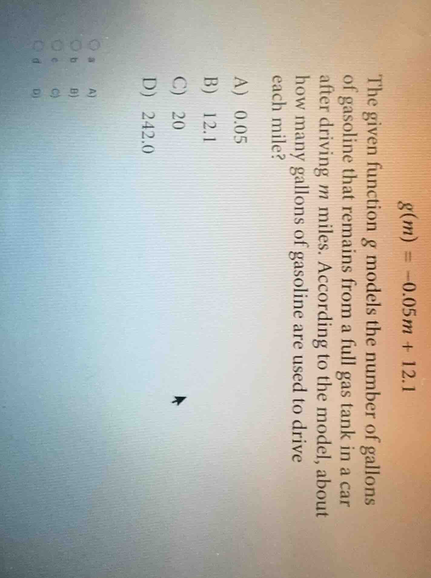$g(m) = -0.05m + 12.1$\nthe given function $g$ models the number of gallons of gasoline that remains from a full gas tank in a car after driving $m$ miles. according to the model, about how many gallons of gasoline are used to drive each mile?\na) 0.05\nb) 12.1\nc) 20\nd) 242.0