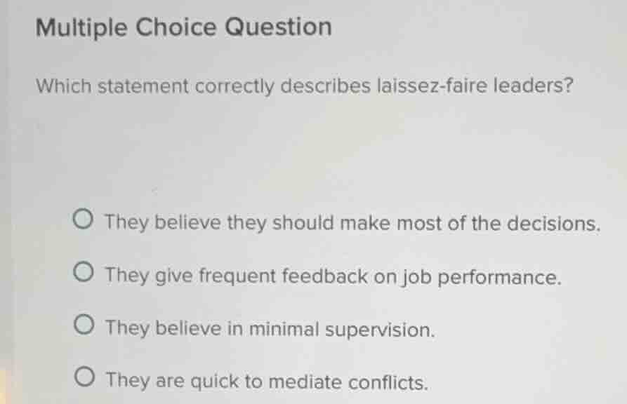 multiple choice question\nwhich statement correctly describes laissez-faire leaders?\n○ they believe they should make most of the decisions.\n○ they give frequent feedback on job performance.\n○ they believe in minimal supervision.\n○ they are quick to mediate conflicts.