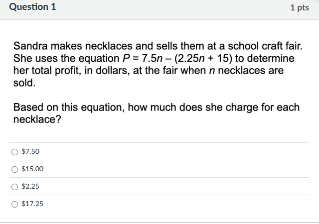 question 1\n1 pts\nsandra makes necklaces and sells them at a school craft fair. she uses the equation $p = 7.5n - (2.25n + 15)$ to determine her total profit, in dollars, at the fair when $n$ necklaces are sold.\nbased on this equation, how much does she charge for each necklace?\n$7.50\n$15.00\n$2.25\n$17.25