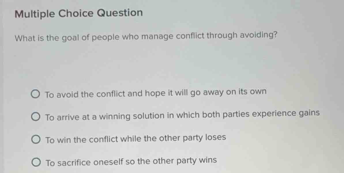 multiple choice question\nwhat is the goal of people who manage conflict through avoiding?\n\n○ to avoid the conflict and hope it will go away on its own\n○ to arrive at a winning solution in which both parties experience gains\n○ to win the conflict while the other party loses\n○ to sacrifice oneself so the other party wins