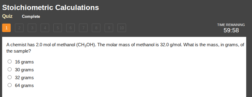 stoichiometric calculations\nquiz complete\n1 2 3 4 5 6 7 8 9 10\ntime remaining\n59:58\na chemist has 2.0 mol of methanol (ch₃oh). the molar mass of methanol is 32.0 g/mol. what is the mass, in grams, of the sample?\n16 grams\n30 grams\n32 grams\n64 grams