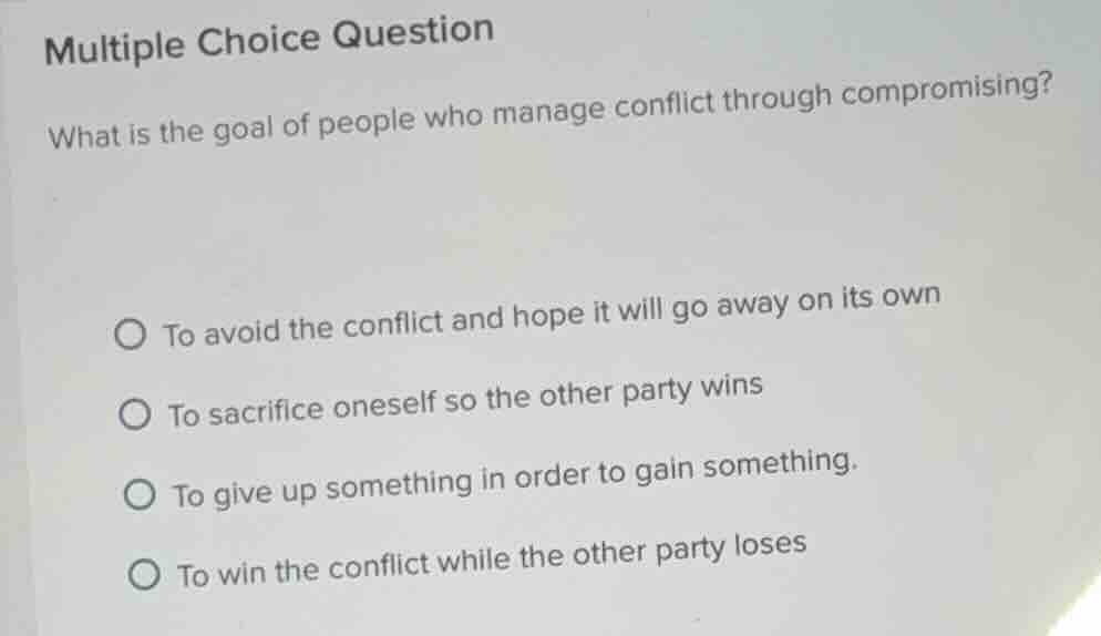multiple choice question\nwhat is the goal of people who manage conflict through compromising?\n○ to avoid the conflict and hope it will go away on its own\n○ to sacrifice oneself so the other party wins\n○ to give up something in order to gain something.\n○ to win the conflict while the other party loses