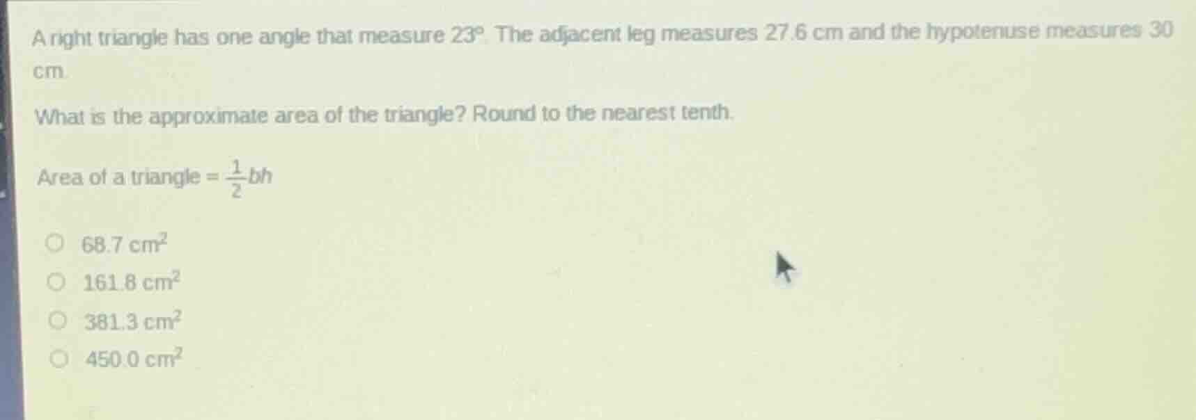 a right triangle has one angle that measure $23^\\circ$. the adjacent leg measures 27.6 cm and the hypotenuse measures 30 cm.\nwhat is the approximate area of the triangle? round to the nearest tenth.\narea of a triangle = $\\frac{1}{2}bh$\n$\\bigcirc$ $68.7\\ \\text{cm}^2$\n$\\bigcirc$ $161.8\\ \\text{cm}^2$\n$\\bigcirc$ $381.3\\ \\text{cm}^2$\n$\\bigcirc$ $450.0\\ \\text{cm}^2$