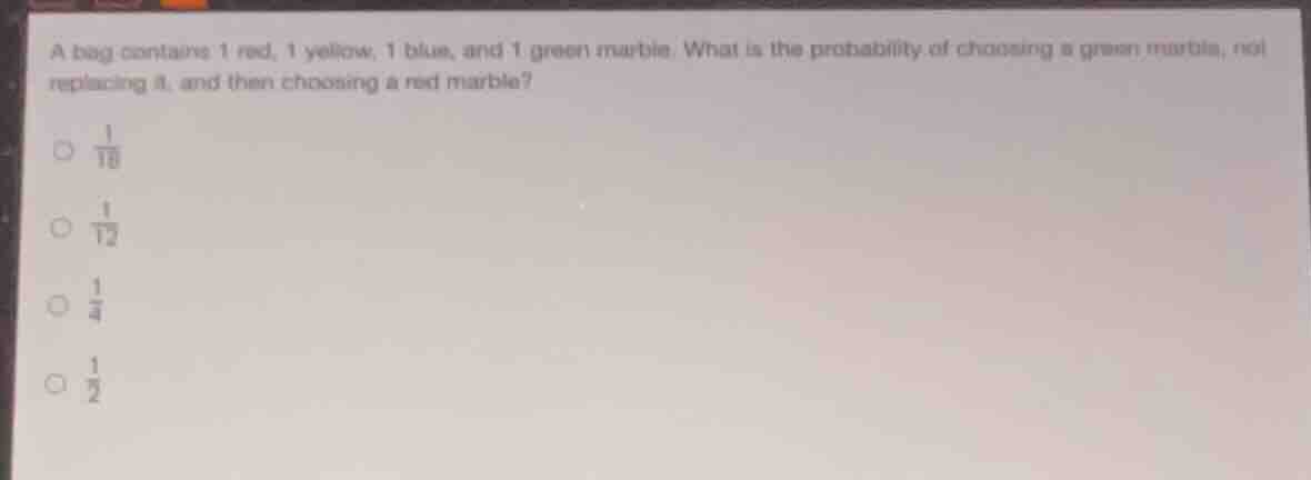 a bag contains 1 red, 1 yellow, 1 blue, and 1 green marble. what is the probability of choosing a green marble, not replacing it, and then choosing a red marble?\n$\frac{1}{16}$\n$\frac{1}{12}$\n$\frac{1}{4}$\n$\frac{1}{2}$