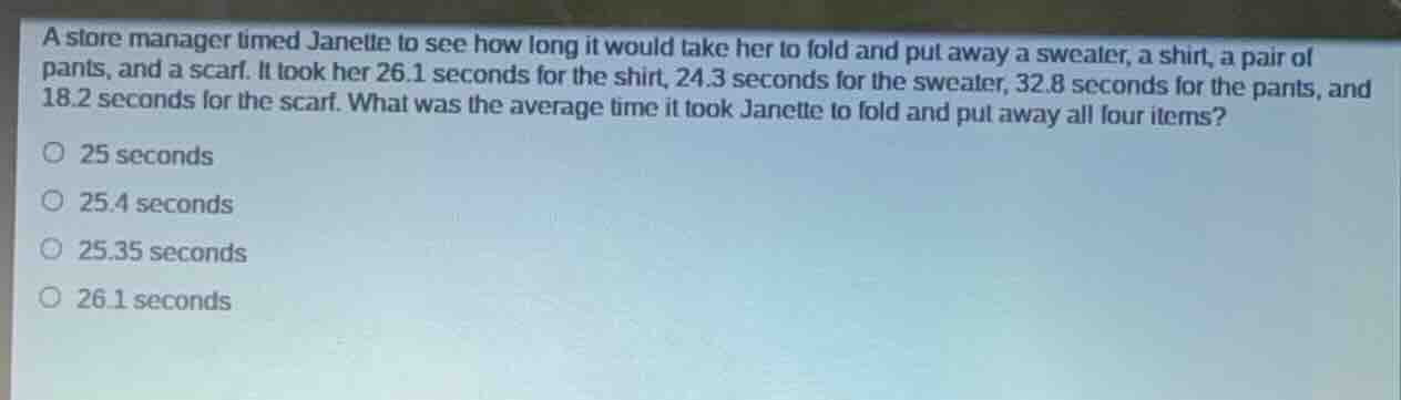 a store manager timed janette to see how long it would take her to fold and put away a sweater, a shirt, a pair of pants, and a scarf. it took her 26.1 seconds for the shirt, 24.3 seconds for the sweater, 32.8 seconds for the pants, and 18.2 seconds for the scarf. what was the average time it took janette to fold and put away all four items?25 seconds25.4 seconds25.35 seconds26.1 seconds