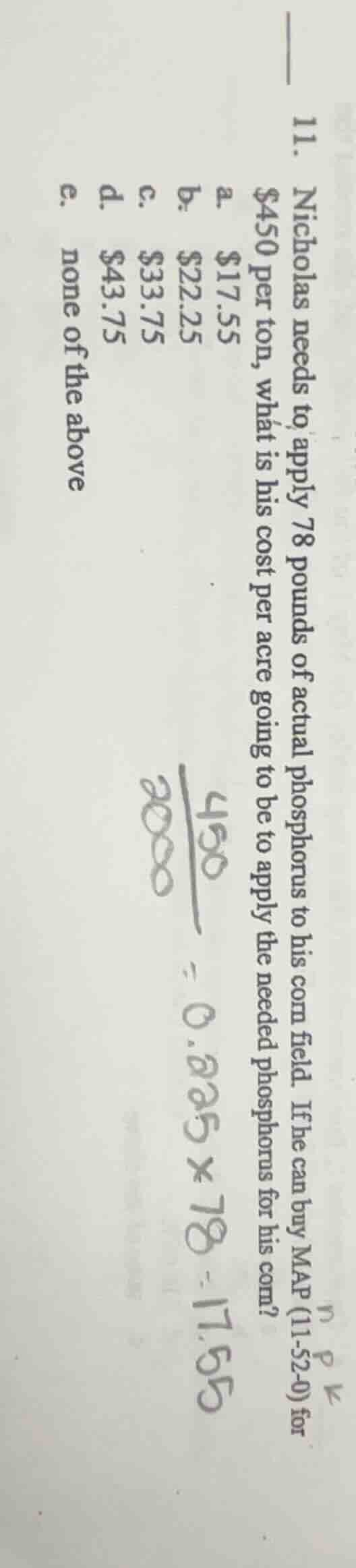 11. nicholas needs to apply 78 pounds of actual phosphorus to his corn field. if he can buy map (11-52-0) for $450 per ton, what is his cost per acre going to be to apply the needed phosphorus for his corn?a. $17.55b. $22.25c. $33.75d. $43.75e. none of the above$\frac{450}{2000}=0.225 \times 78 = 17.55$