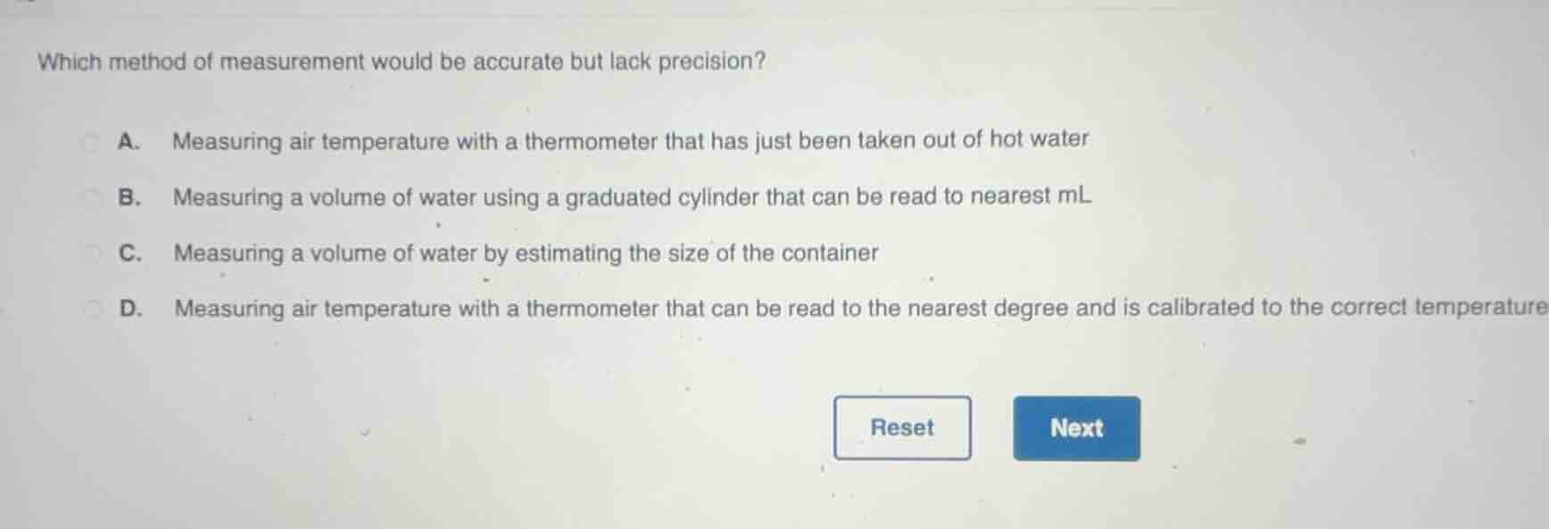 which method of measurement would be accurate but lack precision?\na. measuring air temperature with a thermometer that has just been taken out of hot water\nb. measuring a volume of water using a graduated cylinder that can be read to nearest ml\nc. measuring a volume of water by estimating the size of the container\nd. measuring air temperature with a thermometer that can be read to the nearest degree and is calibrated to the correct temperature