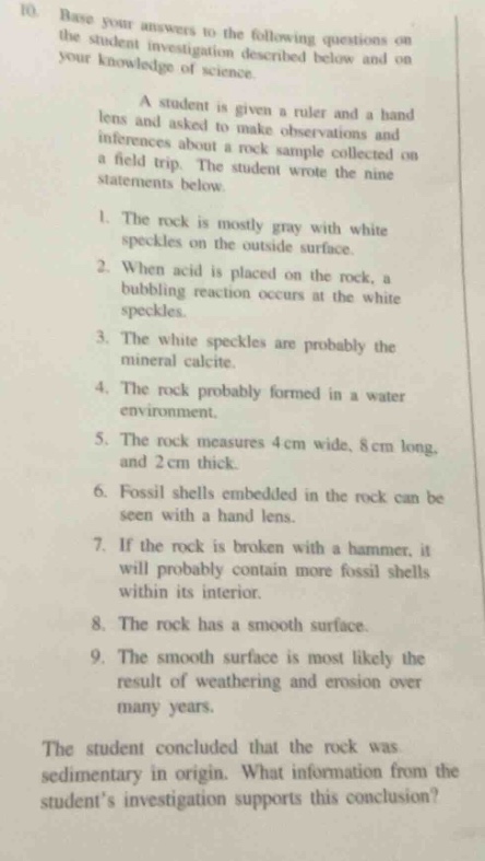 10. base your answers to the following questions on the student investigation described below and on your knowledge of science.\n\na student is given a ruler and a hand lens and asked to make observations and inferences about a rock sample collected on a field trip. the student wrote the nine statements below.\n1. the rock is mostly gray with white speckles on the outside surface.\n2. when acid is placed on the rock, a bubbling reaction occurs at the white speckles.\n3. the white speckles are probably the mineral calcite.\n4. the rock probably formed in a water environment.\n5. the rock measures 4 cm wide, 8 cm long, and 2 cm thick.\n6. fossil shells embedded in the rock can be seen with a hand lens.\n7. if the rock is broken with a hammer, it will probably contain more fossil shells within its interior.\n8. the rock has a smooth surface.\n9. the smooth surface is most likely the result of weathering and erosion over many years.\n\nthe student concluded that the rock was sedimentary in origin. what information from the students investigation supports this conclusion?