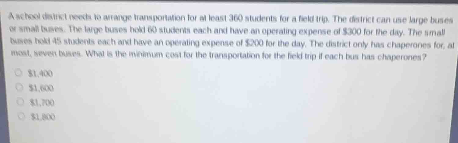 a school district needs to arrange transportation for at least 360 students for a field trip. the district can use large buses or small buses. the large buses hold 60 students each and have an operating expense of $300 for the day. the small buses hold 45 students each and have an operating expense of $200 for the day. the district only has chaperones for, at most, seven buses. what is the minimum cost for the transportation for the field trip if each bus has chaperones?\n$1,400\n$1,600\n$1,700\n$1,800